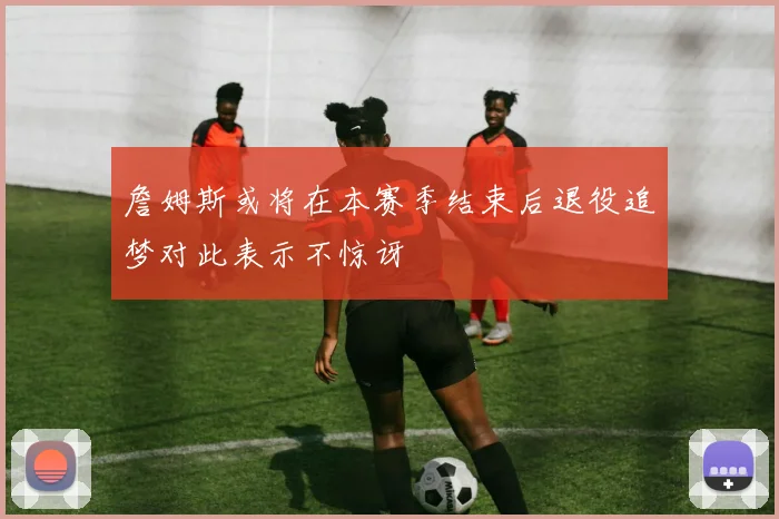 詹姆斯或将在本赛季结束后退役追梦对此表示不惊讶