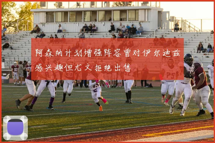 阿森纳计划增强阵容曾对伊尔迪兹感兴趣但尤文拒绝出售