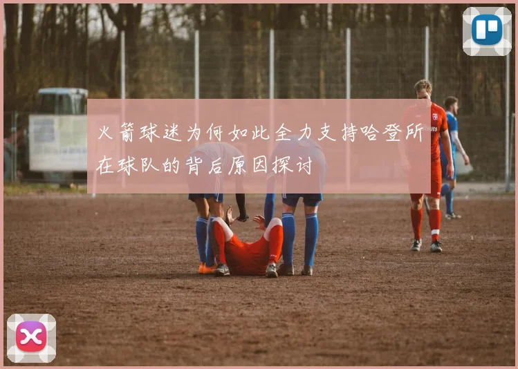 火箭球迷为何如此全力支持哈登所在球队的背后原因探讨