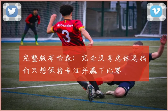 完整版布伦森：完全没考虑休息我们只想保持专注并赢下比赛