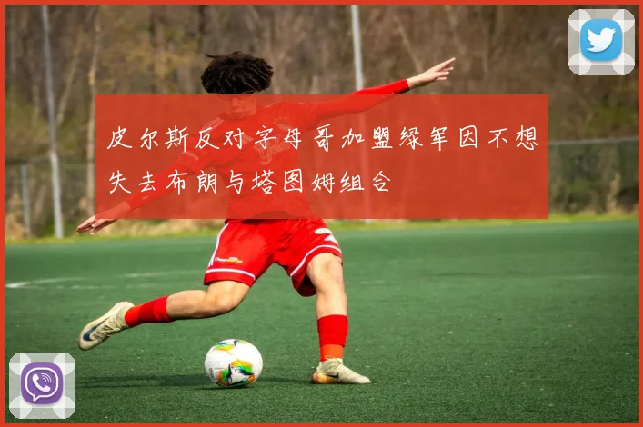 皮尔斯反对字母哥加盟绿军因不想失去布朗与塔图姆组合