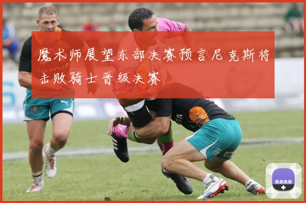 魔术师展望东部决赛预言尼克斯将击败骑士晋级决赛
