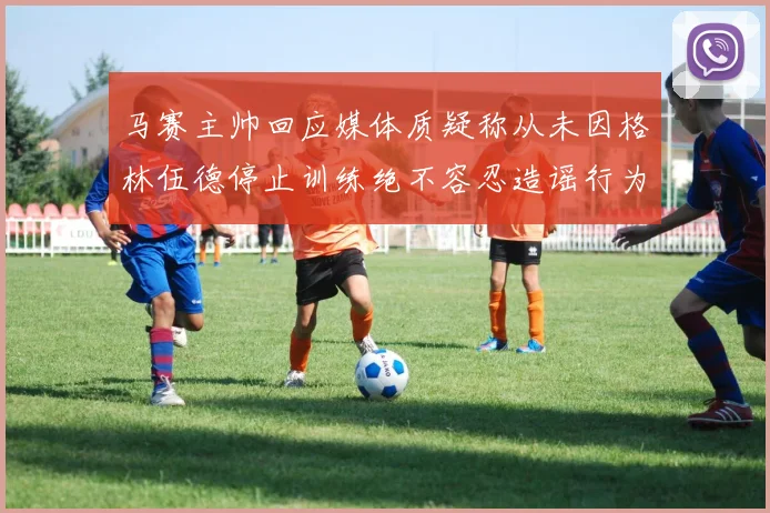 马赛主帅回应媒体质疑称从未因格林伍德停止训练绝不容忍造谣行为