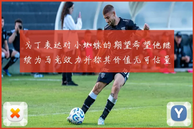 戈丁表达对小蜘蛛的期望希望他继续为马竞效力并称其价值无可估量
