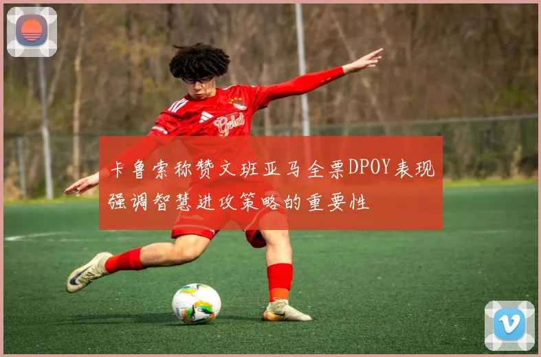卡鲁索称赞文班亚马全票DPOY表现强调智慧进攻策略的重要性