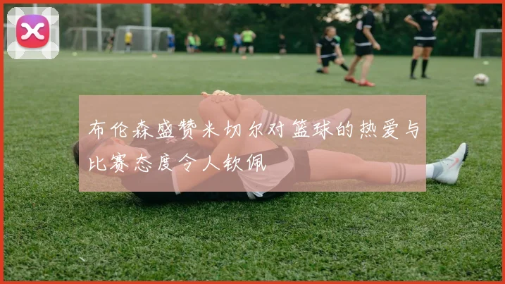 布伦森盛赞米切尔对篮球的热爱与比赛态度令人钦佩