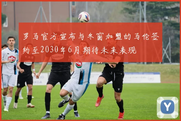 罗马官方宣布与冬窗加盟的马伦签约至2030年6月期待未来表现